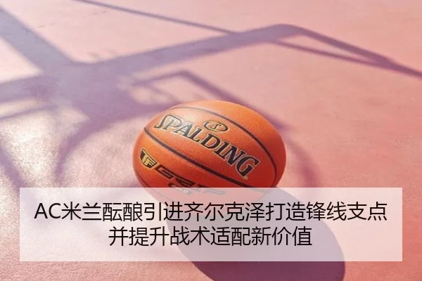 AC米兰酝酿引进齐尔克泽打造锋线支点并提升战术适配新价值