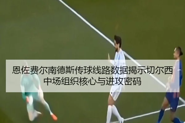 恩佐费尔南德斯传球线路数据揭示切尔西中场组织核心与进攻密码