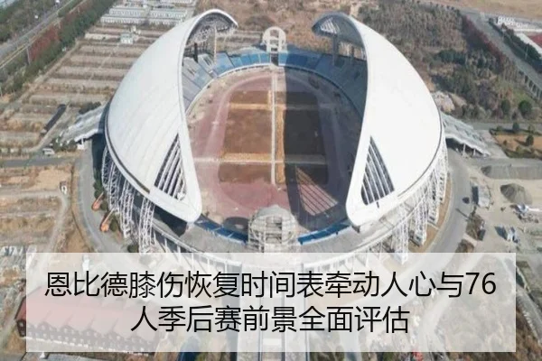 恩比德膝伤恢复时间表牵动人心与76人季后赛前景全面评估