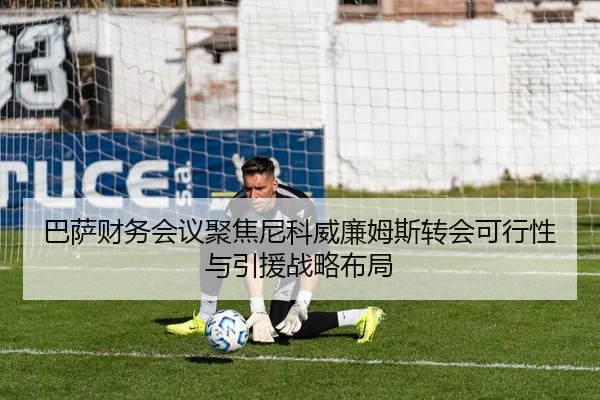 巴萨财务会议聚焦尼科威廉姆斯转会可行性与引援战略布局